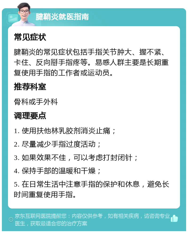 腱鞘炎就医指南 常见症状 腱鞘炎的常见症状包括手指关节肿大、握不紧、卡住、反向掰手指疼等。易感人群主要是长期重复使用手指的工作者或运动员。 推荐科室 骨科或手外科 调理要点 1. 使用扶他林乳胶剂消炎止痛； 2. 尽量减少手指过度活动； 3. 如果效果不佳，可以考虑打封闭针； 4. 保持手部的温暖和干燥； 5. 在日常生活中注意手指的保护和休息，避免长时间重复使用手指。