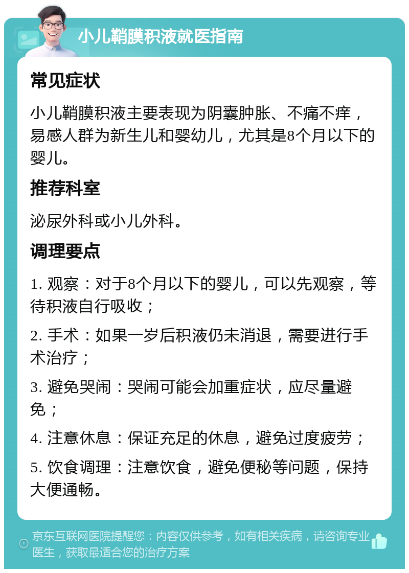 小儿鞘膜积液就医指南 常见症状 小儿鞘膜积液主要表现为阴囊肿胀、不痛不痒，易感人群为新生儿和婴幼儿，尤其是8个月以下的婴儿。 推荐科室 泌尿外科或小儿外科。 调理要点 1. 观察：对于8个月以下的婴儿，可以先观察，等待积液自行吸收； 2. 手术：如果一岁后积液仍未消退，需要进行手术治疗； 3. 避免哭闹：哭闹可能会加重症状，应尽量避免； 4. 注意休息：保证充足的休息，避免过度疲劳； 5. 饮食调理：注意饮食，避免便秘等问题，保持大便通畅。