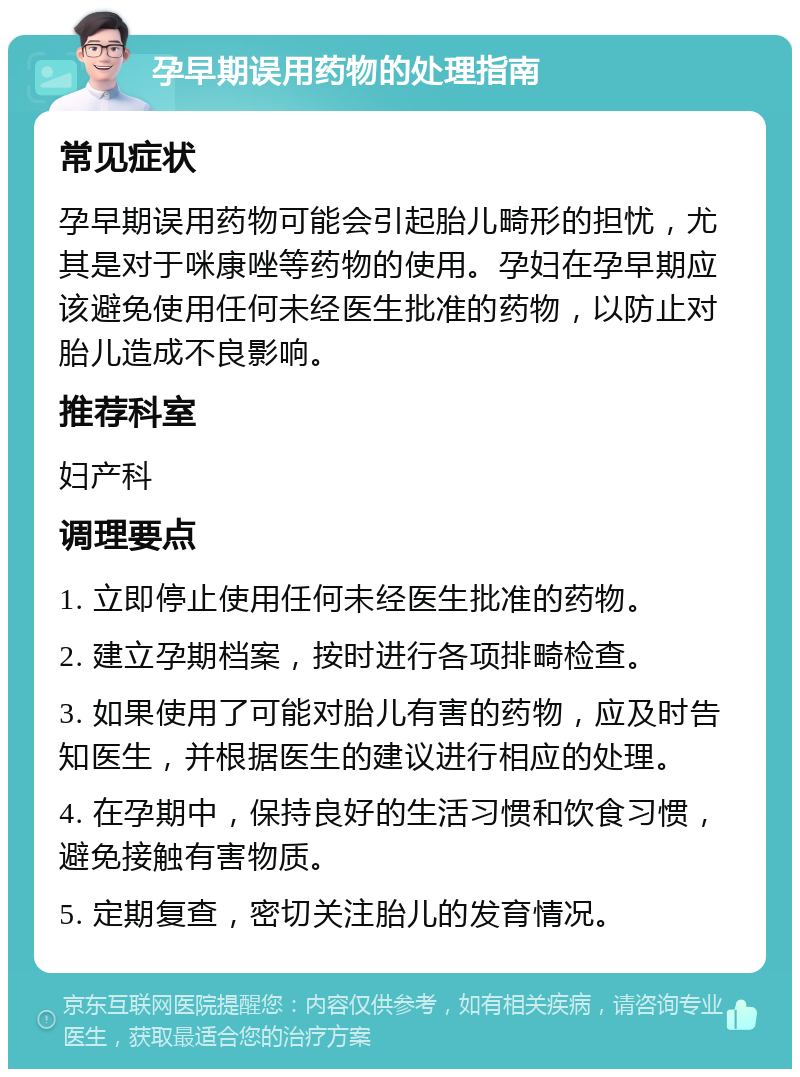 孕早期误用药物的处理指南 常见症状 孕早期误用药物可能会引起胎儿畸形的担忧，尤其是对于咪康唑等药物的使用。孕妇在孕早期应该避免使用任何未经医生批准的药物，以防止对胎儿造成不良影响。 推荐科室 妇产科 调理要点 1. 立即停止使用任何未经医生批准的药物。 2. 建立孕期档案，按时进行各项排畸检查。 3. 如果使用了可能对胎儿有害的药物，应及时告知医生，并根据医生的建议进行相应的处理。 4. 在孕期中，保持良好的生活习惯和饮食习惯，避免接触有害物质。 5. 定期复查，密切关注胎儿的发育情况。