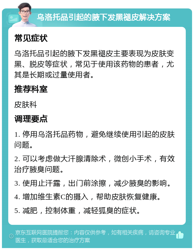 乌洛托品引起的腋下发黑褪皮解决方案 常见症状 乌洛托品引起的腋下发黑褪皮主要表现为皮肤变黑、脱皮等症状，常见于使用该药物的患者，尤其是长期或过量使用者。 推荐科室 皮肤科 调理要点 1. 停用乌洛托品药物，避免继续使用引起的皮肤问题。 2. 可以考虑做大汗腺清除术，微创小手术，有效治疗腋臭问题。 3. 使用止汗露，出门前涂擦，减少腋臭的影响。 4. 增加维生素C的摄入，帮助皮肤恢复健康。 5. 减肥，控制体重，减轻狐臭的症状。