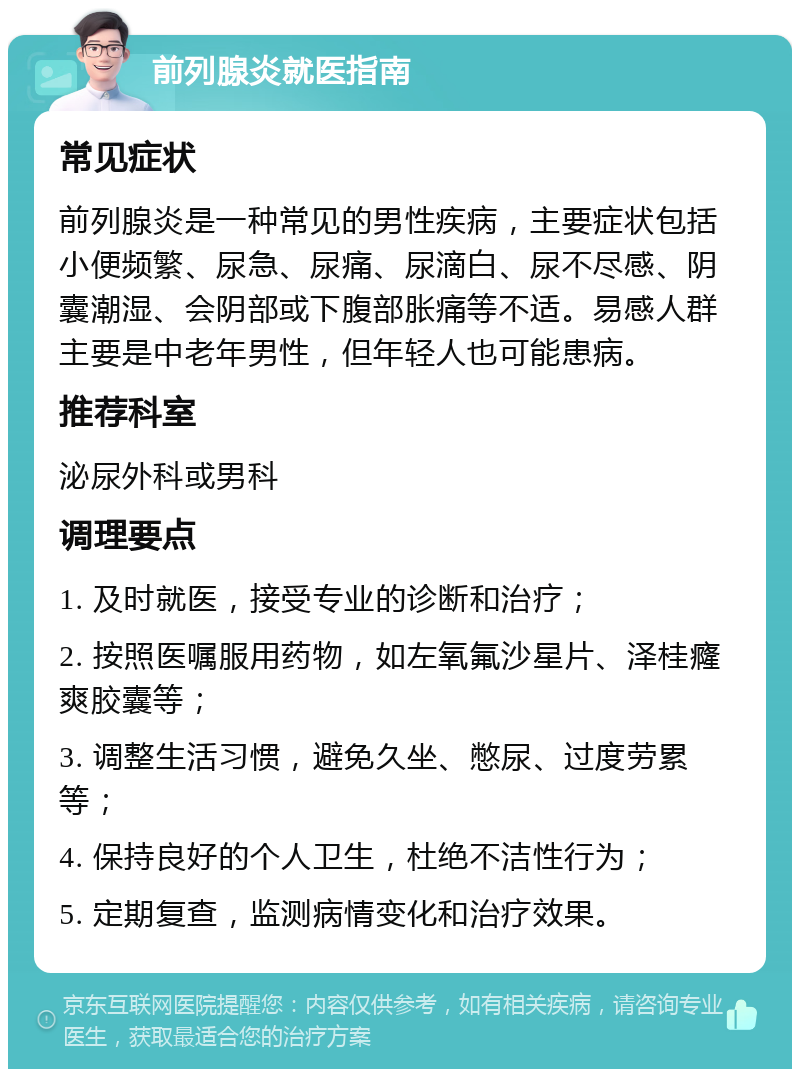 前列腺炎就医指南 常见症状 前列腺炎是一种常见的男性疾病，主要症状包括小便频繁、尿急、尿痛、尿滴白、尿不尽感、阴囊潮湿、会阴部或下腹部胀痛等不适。易感人群主要是中老年男性，但年轻人也可能患病。 推荐科室 泌尿外科或男科 调理要点 1. 及时就医，接受专业的诊断和治疗； 2. 按照医嘱服用药物，如左氧氟沙星片、泽桂癃爽胶囊等； 3. 调整生活习惯，避免久坐、憋尿、过度劳累等； 4. 保持良好的个人卫生，杜绝不洁性行为； 5. 定期复查，监测病情变化和治疗效果。