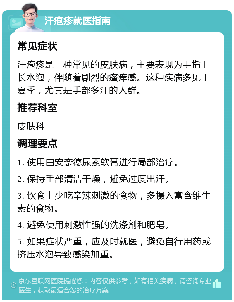 汗疱疹就医指南 常见症状 汗疱疹是一种常见的皮肤病，主要表现为手指上长水泡，伴随着剧烈的瘙痒感。这种疾病多见于夏季，尤其是手部多汗的人群。 推荐科室 皮肤科 调理要点 1. 使用曲安奈德尿素软膏进行局部治疗。 2. 保持手部清洁干燥，避免过度出汗。 3. 饮食上少吃辛辣刺激的食物，多摄入富含维生素的食物。 4. 避免使用刺激性强的洗涤剂和肥皂。 5. 如果症状严重，应及时就医，避免自行用药或挤压水泡导致感染加重。