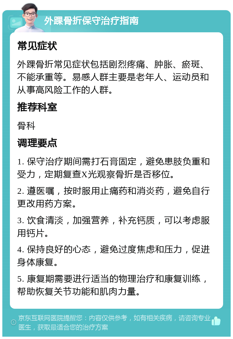 外踝骨折保守治疗指南 常见症状 外踝骨折常见症状包括剧烈疼痛、肿胀、瘀斑、不能承重等。易感人群主要是老年人、运动员和从事高风险工作的人群。 推荐科室 骨科 调理要点 1. 保守治疗期间需打石膏固定，避免患肢负重和受力，定期复查X光观察骨折是否移位。 2. 遵医嘱，按时服用止痛药和消炎药，避免自行更改用药方案。 3. 饮食清淡，加强营养，补充钙质，可以考虑服用钙片。 4. 保持良好的心态，避免过度焦虑和压力，促进身体康复。 5. 康复期需要进行适当的物理治疗和康复训练，帮助恢复关节功能和肌肉力量。