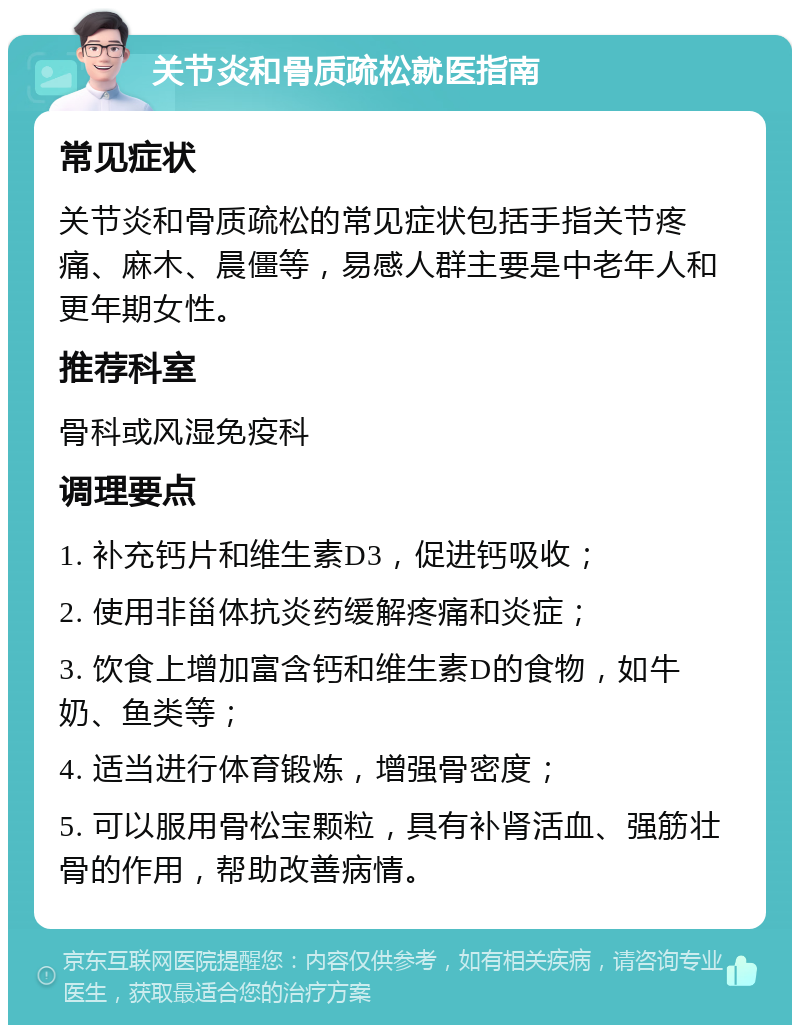 关节炎和骨质疏松就医指南 常见症状 关节炎和骨质疏松的常见症状包括手指关节疼痛、麻木、晨僵等，易感人群主要是中老年人和更年期女性。 推荐科室 骨科或风湿免疫科 调理要点 1. 补充钙片和维生素D3，促进钙吸收； 2. 使用非甾体抗炎药缓解疼痛和炎症； 3. 饮食上增加富含钙和维生素D的食物，如牛奶、鱼类等； 4. 适当进行体育锻炼，增强骨密度； 5. 可以服用骨松宝颗粒，具有补肾活血、强筋壮骨的作用，帮助改善病情。