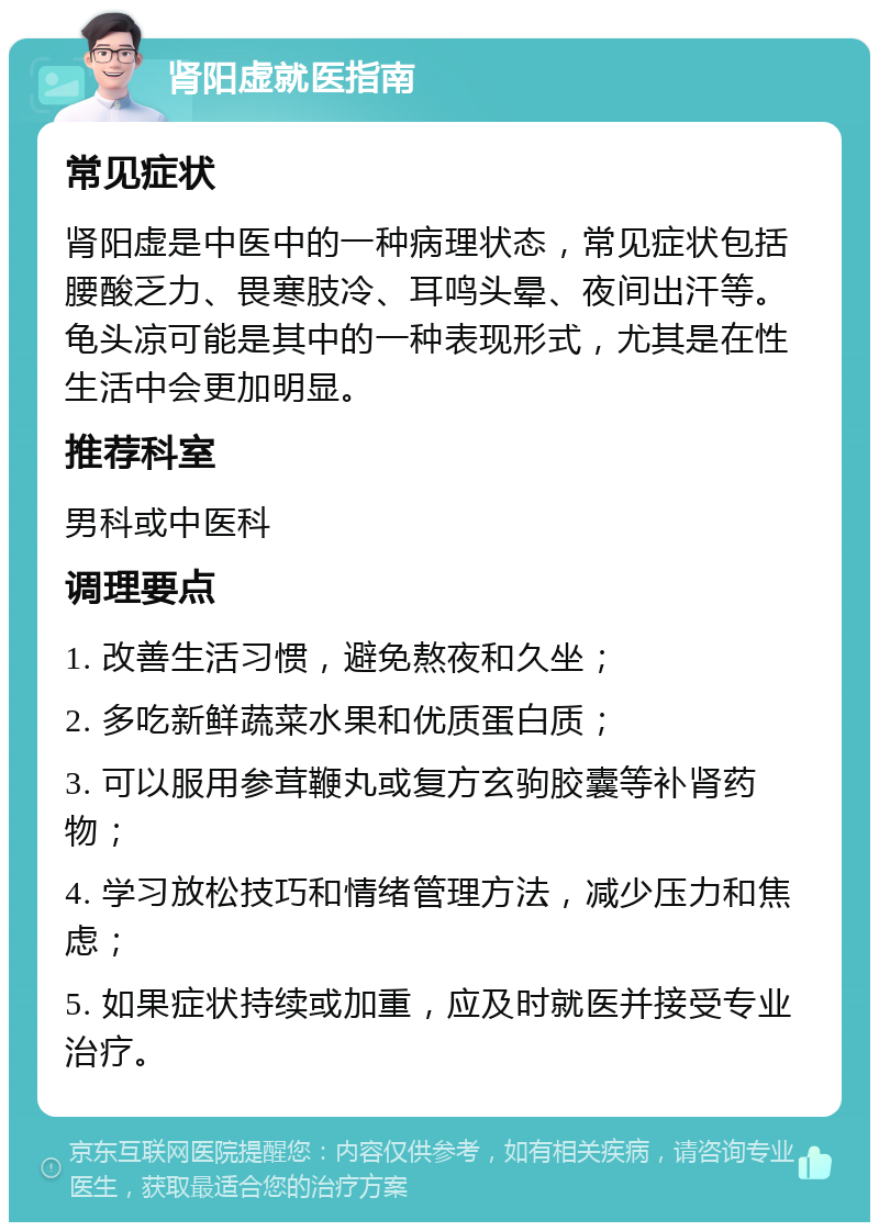 肾阳虚就医指南 常见症状 肾阳虚是中医中的一种病理状态，常见症状包括腰酸乏力、畏寒肢冷、耳鸣头晕、夜间出汗等。龟头凉可能是其中的一种表现形式，尤其是在性生活中会更加明显。 推荐科室 男科或中医科 调理要点 1. 改善生活习惯，避免熬夜和久坐； 2. 多吃新鲜蔬菜水果和优质蛋白质； 3. 可以服用参茸鞭丸或复方玄驹胶囊等补肾药物； 4. 学习放松技巧和情绪管理方法，减少压力和焦虑； 5. 如果症状持续或加重，应及时就医并接受专业治疗。