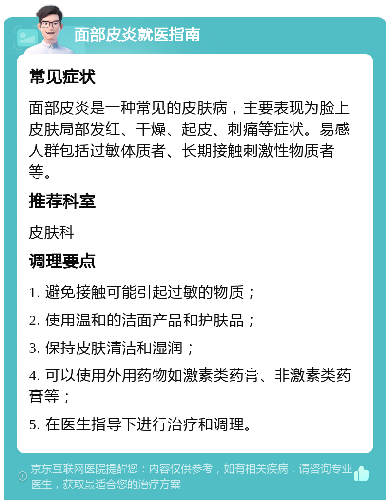 面部皮炎就医指南 常见症状 面部皮炎是一种常见的皮肤病，主要表现为脸上皮肤局部发红、干燥、起皮、刺痛等症状。易感人群包括过敏体质者、长期接触刺激性物质者等。 推荐科室 皮肤科 调理要点 1. 避免接触可能引起过敏的物质； 2. 使用温和的洁面产品和护肤品； 3. 保持皮肤清洁和湿润； 4. 可以使用外用药物如激素类药膏、非激素类药膏等； 5. 在医生指导下进行治疗和调理。