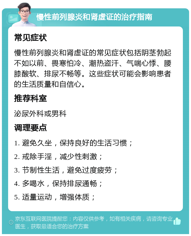 慢性前列腺炎和肾虚证的治疗指南 常见症状 慢性前列腺炎和肾虚证的常见症状包括阴茎勃起不如以前、畏寒怕冷、潮热盗汗、气喘心悸、腰膝酸软、排尿不畅等。这些症状可能会影响患者的生活质量和自信心。 推荐科室 泌尿外科或男科 调理要点 1. 避免久坐，保持良好的生活习惯； 2. 戒除手淫，减少性刺激； 3. 节制性生活，避免过度疲劳； 4. 多喝水，保持排尿通畅； 5. 适量运动，增强体质；