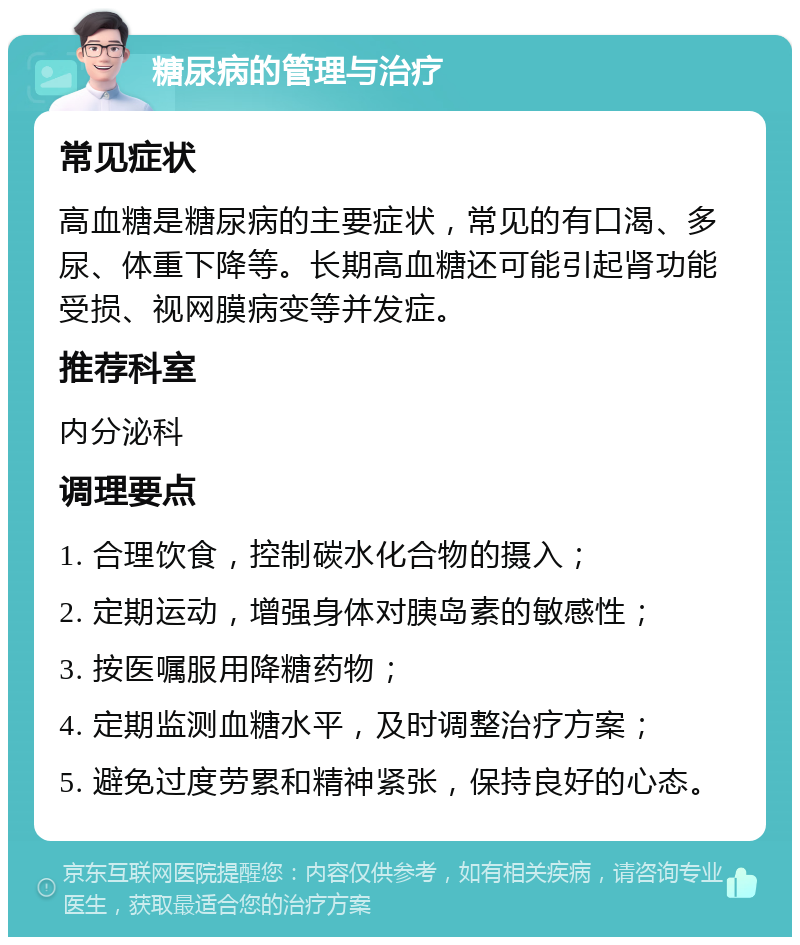 糖尿病的管理与治疗 常见症状 高血糖是糖尿病的主要症状，常见的有口渴、多尿、体重下降等。长期高血糖还可能引起肾功能受损、视网膜病变等并发症。 推荐科室 内分泌科 调理要点 1. 合理饮食，控制碳水化合物的摄入； 2. 定期运动，增强身体对胰岛素的敏感性； 3. 按医嘱服用降糖药物； 4. 定期监测血糖水平，及时调整治疗方案； 5. 避免过度劳累和精神紧张，保持良好的心态。