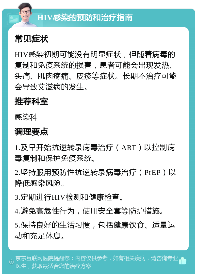 HIV感染的预防和治疗指南 常见症状 HIV感染初期可能没有明显症状，但随着病毒的复制和免疫系统的损害，患者可能会出现发热、头痛、肌肉疼痛、皮疹等症状。长期不治疗可能会导致艾滋病的发生。 推荐科室 感染科 调理要点 1.及早开始抗逆转录病毒治疗（ART）以控制病毒复制和保护免疫系统。 2.坚持服用预防性抗逆转录病毒治疗（PrEP）以降低感染风险。 3.定期进行HIV检测和健康检查。 4.避免高危性行为，使用安全套等防护措施。 5.保持良好的生活习惯，包括健康饮食、适量运动和充足休息。