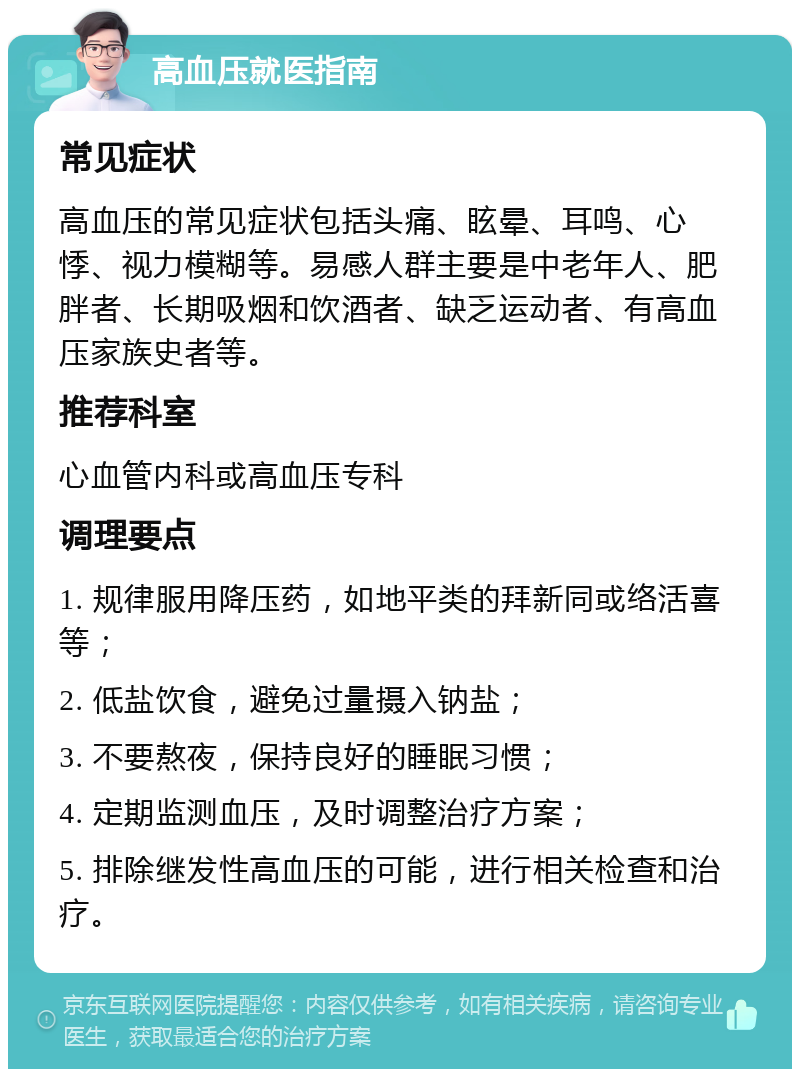 高血压就医指南 常见症状 高血压的常见症状包括头痛、眩晕、耳鸣、心悸、视力模糊等。易感人群主要是中老年人、肥胖者、长期吸烟和饮酒者、缺乏运动者、有高血压家族史者等。 推荐科室 心血管内科或高血压专科 调理要点 1. 规律服用降压药，如地平类的拜新同或络活喜等； 2. 低盐饮食，避免过量摄入钠盐； 3. 不要熬夜，保持良好的睡眠习惯； 4. 定期监测血压，及时调整治疗方案； 5. 排除继发性高血压的可能，进行相关检查和治疗。