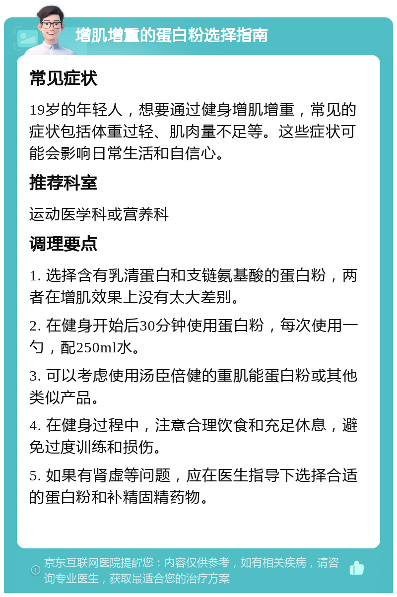 增肌增重的蛋白粉选择指南 常见症状 19岁的年轻人，想要通过健身增肌增重，常见的症状包括体重过轻、肌肉量不足等。这些症状可能会影响日常生活和自信心。 推荐科室 运动医学科或营养科 调理要点 1. 选择含有乳清蛋白和支链氨基酸的蛋白粉，两者在增肌效果上没有太大差别。 2. 在健身开始后30分钟使用蛋白粉，每次使用一勺，配250ml水。 3. 可以考虑使用汤臣倍健的重肌能蛋白粉或其他类似产品。 4. 在健身过程中，注意合理饮食和充足休息，避免过度训练和损伤。 5. 如果有肾虚等问题，应在医生指导下选择合适的蛋白粉和补精固精药物。