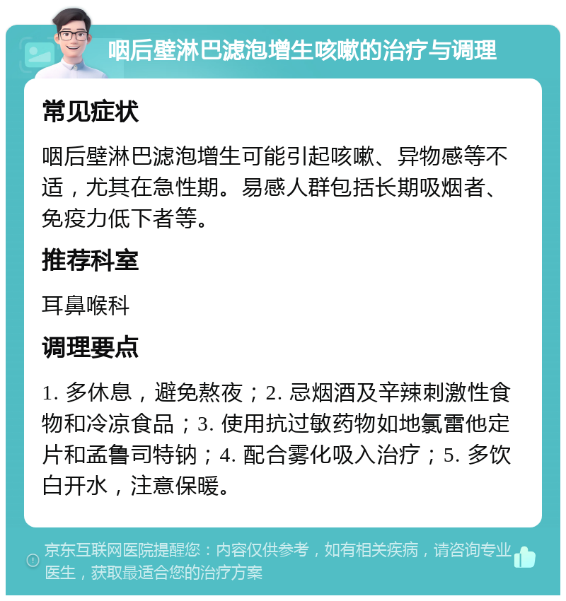 咽后壁淋巴滤泡增生咳嗽的治疗与调理 常见症状 咽后壁淋巴滤泡增生可能引起咳嗽、异物感等不适，尤其在急性期。易感人群包括长期吸烟者、免疫力低下者等。 推荐科室 耳鼻喉科 调理要点 1. 多休息，避免熬夜；2. 忌烟酒及辛辣刺激性食物和冷凉食品；3. 使用抗过敏药物如地氯雷他定片和孟鲁司特钠；4. 配合雾化吸入治疗；5. 多饮白开水，注意保暖。