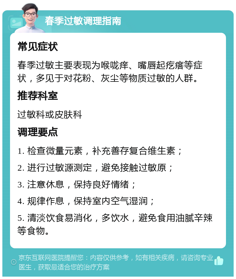 春季过敏调理指南 常见症状 春季过敏主要表现为喉咙痒、嘴唇起疙瘩等症状，多见于对花粉、灰尘等物质过敏的人群。 推荐科室 过敏科或皮肤科 调理要点 1. 检查微量元素，补充善存复合维生素； 2. 进行过敏源测定，避免接触过敏原； 3. 注意休息，保持良好情绪； 4. 规律作息，保持室内空气湿润； 5. 清淡饮食易消化，多饮水，避免食用油腻辛辣等食物。