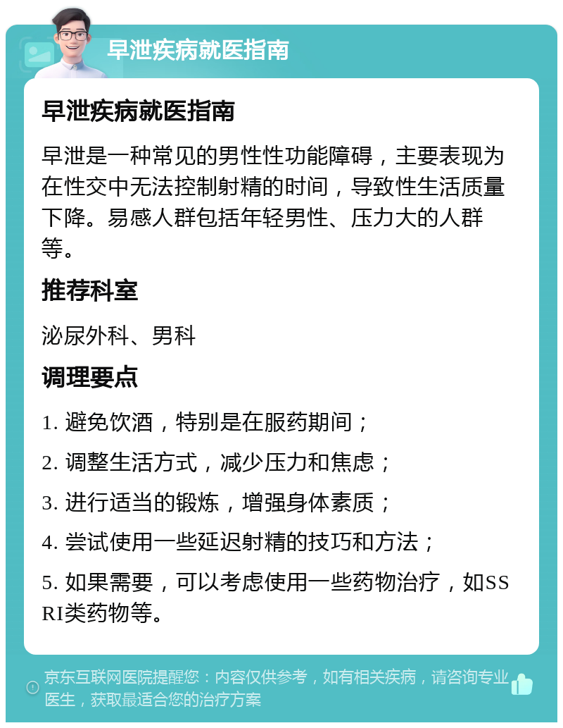 早泄疾病就医指南 早泄疾病就医指南 早泄是一种常见的男性性功能障碍，主要表现为在性交中无法控制射精的时间，导致性生活质量下降。易感人群包括年轻男性、压力大的人群等。 推荐科室 泌尿外科、男科 调理要点 1. 避免饮酒，特别是在服药期间； 2. 调整生活方式，减少压力和焦虑； 3. 进行适当的锻炼，增强身体素质； 4. 尝试使用一些延迟射精的技巧和方法； 5. 如果需要，可以考虑使用一些药物治疗，如SSRI类药物等。