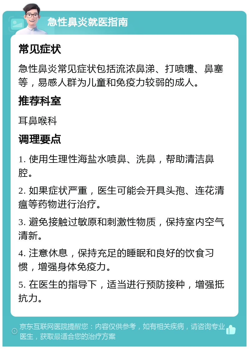 急性鼻炎就医指南 常见症状 急性鼻炎常见症状包括流浓鼻涕、打喷嚏、鼻塞等，易感人群为儿童和免疫力较弱的成人。 推荐科室 耳鼻喉科 调理要点 1. 使用生理性海盐水喷鼻、洗鼻，帮助清洁鼻腔。 2. 如果症状严重，医生可能会开具头孢、连花清瘟等药物进行治疗。 3. 避免接触过敏原和刺激性物质，保持室内空气清新。 4. 注意休息，保持充足的睡眠和良好的饮食习惯，增强身体免疫力。 5. 在医生的指导下，适当进行预防接种，增强抵抗力。