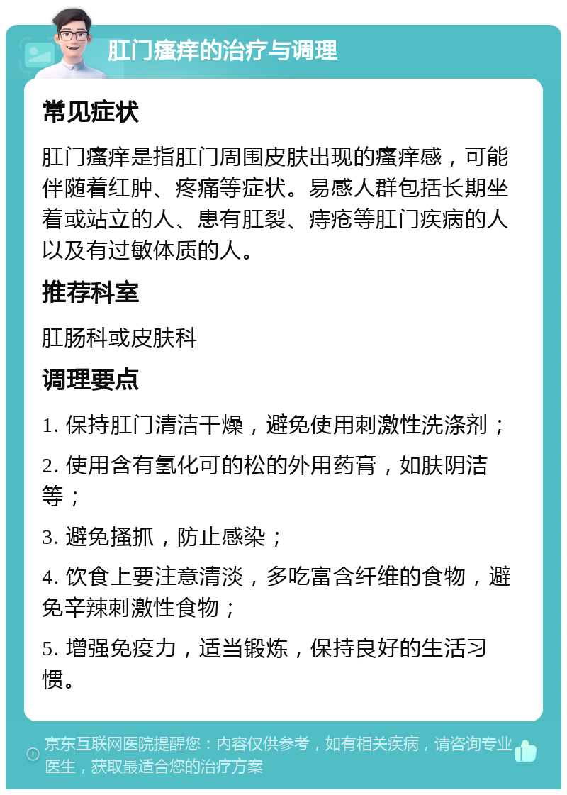 肛门瘙痒的治疗与调理 常见症状 肛门瘙痒是指肛门周围皮肤出现的瘙痒感，可能伴随着红肿、疼痛等症状。易感人群包括长期坐着或站立的人、患有肛裂、痔疮等肛门疾病的人以及有过敏体质的人。 推荐科室 肛肠科或皮肤科 调理要点 1. 保持肛门清洁干燥，避免使用刺激性洗涤剂； 2. 使用含有氢化可的松的外用药膏，如肤阴洁等； 3. 避免搔抓，防止感染； 4. 饮食上要注意清淡，多吃富含纤维的食物，避免辛辣刺激性食物； 5. 增强免疫力，适当锻炼，保持良好的生活习惯。