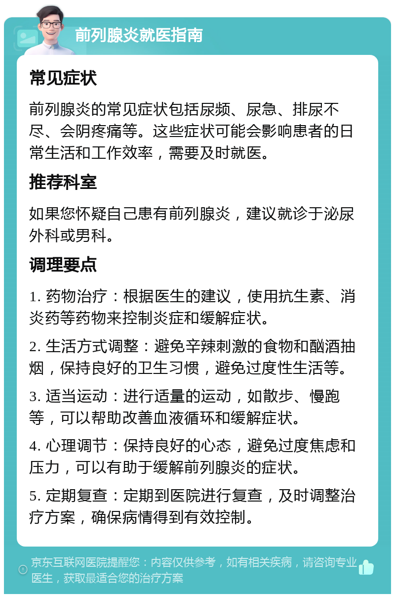 前列腺炎就医指南 常见症状 前列腺炎的常见症状包括尿频、尿急、排尿不尽、会阴疼痛等。这些症状可能会影响患者的日常生活和工作效率，需要及时就医。 推荐科室 如果您怀疑自己患有前列腺炎，建议就诊于泌尿外科或男科。 调理要点 1. 药物治疗：根据医生的建议，使用抗生素、消炎药等药物来控制炎症和缓解症状。 2. 生活方式调整：避免辛辣刺激的食物和酗酒抽烟，保持良好的卫生习惯，避免过度性生活等。 3. 适当运动：进行适量的运动，如散步、慢跑等，可以帮助改善血液循环和缓解症状。 4. 心理调节：保持良好的心态，避免过度焦虑和压力，可以有助于缓解前列腺炎的症状。 5. 定期复查：定期到医院进行复查，及时调整治疗方案，确保病情得到有效控制。