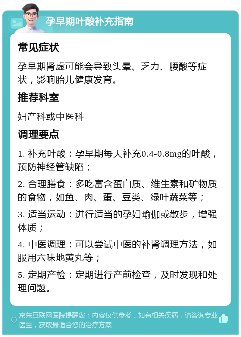 孕早期叶酸补充指南 常见症状 孕早期肾虚可能会导致头晕、乏力、腰酸等症状，影响胎儿健康发育。 推荐科室 妇产科或中医科 调理要点 1. 补充叶酸：孕早期每天补充0.4-0.8mg的叶酸，预防神经管缺陷； 2. 合理膳食：多吃富含蛋白质、维生素和矿物质的食物，如鱼、肉、蛋、豆类、绿叶蔬菜等； 3. 适当运动：进行适当的孕妇瑜伽或散步，增强体质； 4. 中医调理：可以尝试中医的补肾调理方法，如服用六味地黄丸等； 5. 定期产检：定期进行产前检查，及时发现和处理问题。