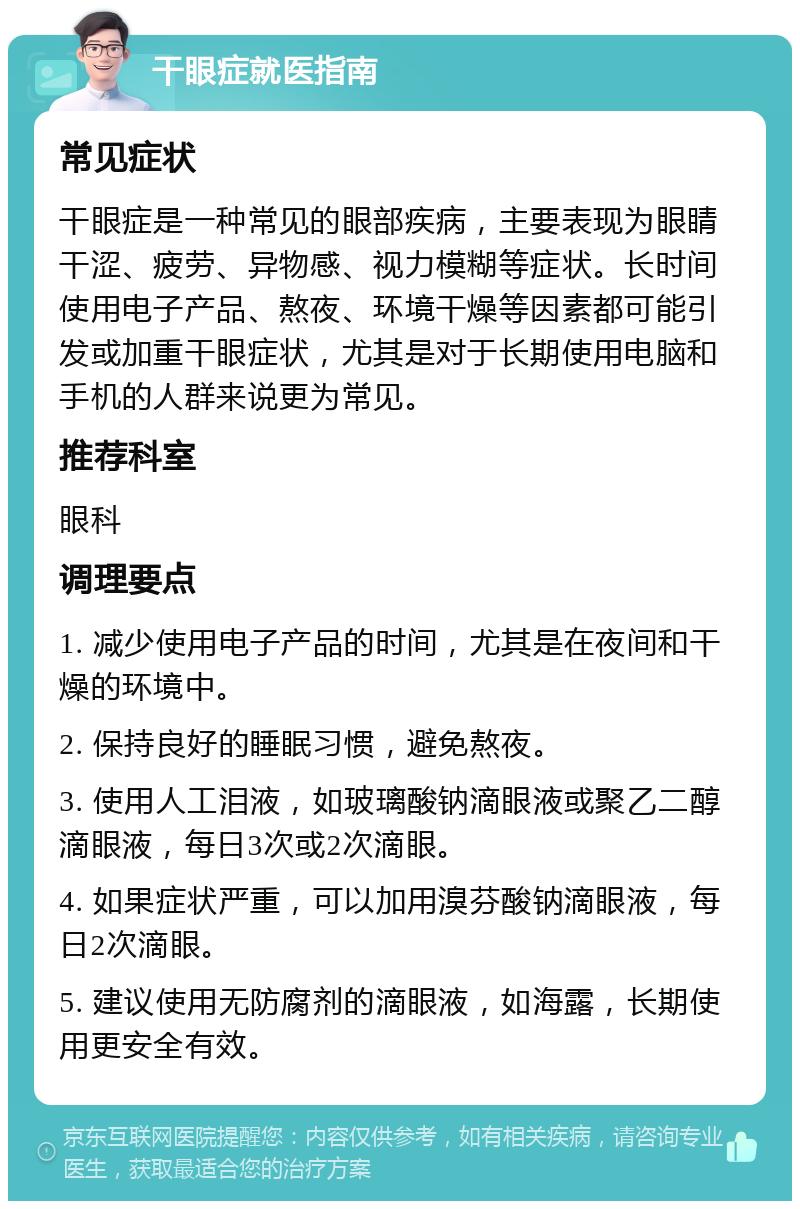 干眼症就医指南 常见症状 干眼症是一种常见的眼部疾病，主要表现为眼睛干涩、疲劳、异物感、视力模糊等症状。长时间使用电子产品、熬夜、环境干燥等因素都可能引发或加重干眼症状，尤其是对于长期使用电脑和手机的人群来说更为常见。 推荐科室 眼科 调理要点 1. 减少使用电子产品的时间，尤其是在夜间和干燥的环境中。 2. 保持良好的睡眠习惯，避免熬夜。 3. 使用人工泪液，如玻璃酸钠滴眼液或聚乙二醇滴眼液，每日3次或2次滴眼。 4. 如果症状严重，可以加用溴芬酸钠滴眼液，每日2次滴眼。 5. 建议使用无防腐剂的滴眼液，如海露，长期使用更安全有效。