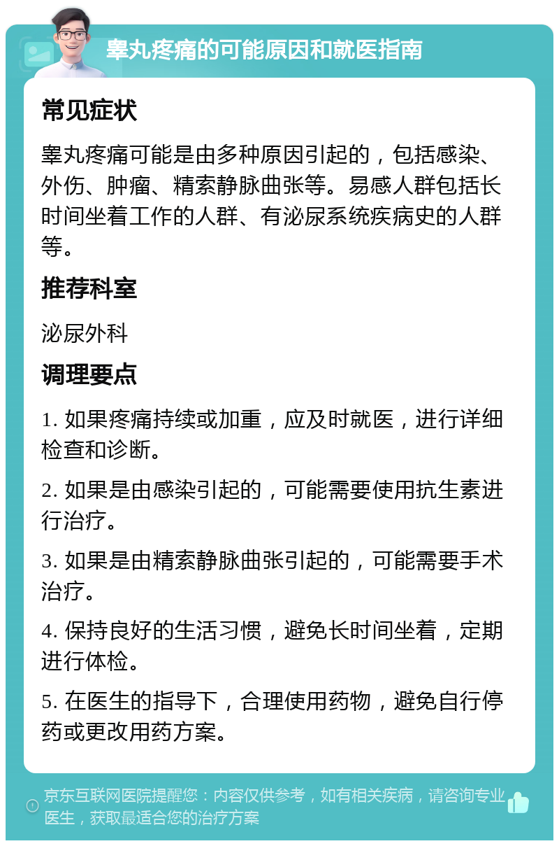 睾丸疼痛的可能原因和就医指南 常见症状 睾丸疼痛可能是由多种原因引起的，包括感染、外伤、肿瘤、精索静脉曲张等。易感人群包括长时间坐着工作的人群、有泌尿系统疾病史的人群等。 推荐科室 泌尿外科 调理要点 1. 如果疼痛持续或加重，应及时就医，进行详细检查和诊断。 2. 如果是由感染引起的，可能需要使用抗生素进行治疗。 3. 如果是由精索静脉曲张引起的，可能需要手术治疗。 4. 保持良好的生活习惯，避免长时间坐着，定期进行体检。 5. 在医生的指导下，合理使用药物，避免自行停药或更改用药方案。