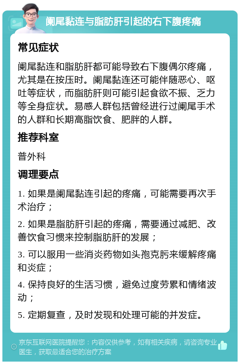 阑尾黏连与脂肪肝引起的右下腹疼痛 常见症状 阑尾黏连和脂肪肝都可能导致右下腹偶尔疼痛，尤其是在按压时。阑尾黏连还可能伴随恶心、呕吐等症状，而脂肪肝则可能引起食欲不振、乏力等全身症状。易感人群包括曾经进行过阑尾手术的人群和长期高脂饮食、肥胖的人群。 推荐科室 普外科 调理要点 1. 如果是阑尾黏连引起的疼痛，可能需要再次手术治疗； 2. 如果是脂肪肝引起的疼痛，需要通过减肥、改善饮食习惯来控制脂肪肝的发展； 3. 可以服用一些消炎药物如头孢克肟来缓解疼痛和炎症； 4. 保持良好的生活习惯，避免过度劳累和情绪波动； 5. 定期复查，及时发现和处理可能的并发症。