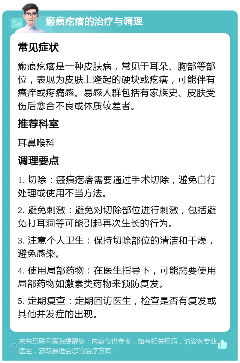 瘢痕疙瘩的治疗与调理 常见症状 瘢痕疙瘩是一种皮肤病，常见于耳朵、胸部等部位，表现为皮肤上隆起的硬块或疙瘩，可能伴有瘙痒或疼痛感。易感人群包括有家族史、皮肤受伤后愈合不良或体质较差者。 推荐科室 耳鼻喉科 调理要点 1. 切除：瘢痕疙瘩需要通过手术切除，避免自行处理或使用不当方法。 2. 避免刺激：避免对切除部位进行刺激，包括避免打耳洞等可能引起再次生长的行为。 3. 注意个人卫生：保持切除部位的清洁和干燥，避免感染。 4. 使用局部药物：在医生指导下，可能需要使用局部药物如激素类药物来预防复发。 5. 定期复查：定期回访医生，检查是否有复发或其他并发症的出现。