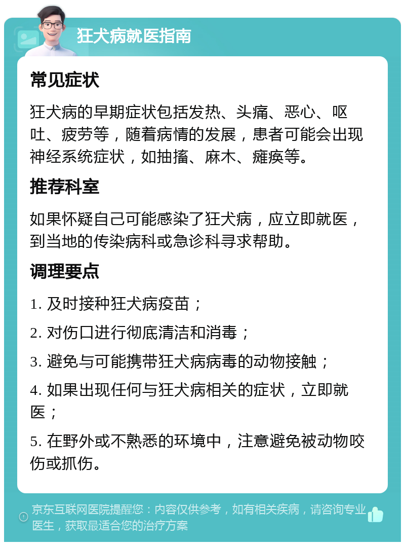 狂犬病就医指南 常见症状 狂犬病的早期症状包括发热、头痛、恶心、呕吐、疲劳等，随着病情的发展，患者可能会出现神经系统症状，如抽搐、麻木、瘫痪等。 推荐科室 如果怀疑自己可能感染了狂犬病，应立即就医，到当地的传染病科或急诊科寻求帮助。 调理要点 1. 及时接种狂犬病疫苗； 2. 对伤口进行彻底清洁和消毒； 3. 避免与可能携带狂犬病病毒的动物接触； 4. 如果出现任何与狂犬病相关的症状，立即就医； 5. 在野外或不熟悉的环境中，注意避免被动物咬伤或抓伤。