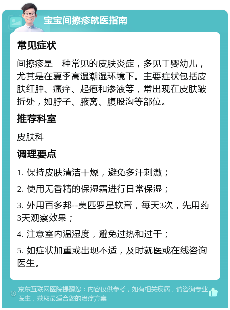 宝宝间擦疹就医指南 常见症状 间擦疹是一种常见的皮肤炎症，多见于婴幼儿，尤其是在夏季高温潮湿环境下。主要症状包括皮肤红肿、瘙痒、起疱和渗液等，常出现在皮肤皱折处，如脖子、腋窝、腹股沟等部位。 推荐科室 皮肤科 调理要点 1. 保持皮肤清洁干燥，避免多汗刺激； 2. 使用无香精的保湿霜进行日常保湿； 3. 外用百多邦--莫匹罗星软膏，每天3次，先用药3天观察效果； 4. 注意室内温湿度，避免过热和过干； 5. 如症状加重或出现不适，及时就医或在线咨询医生。