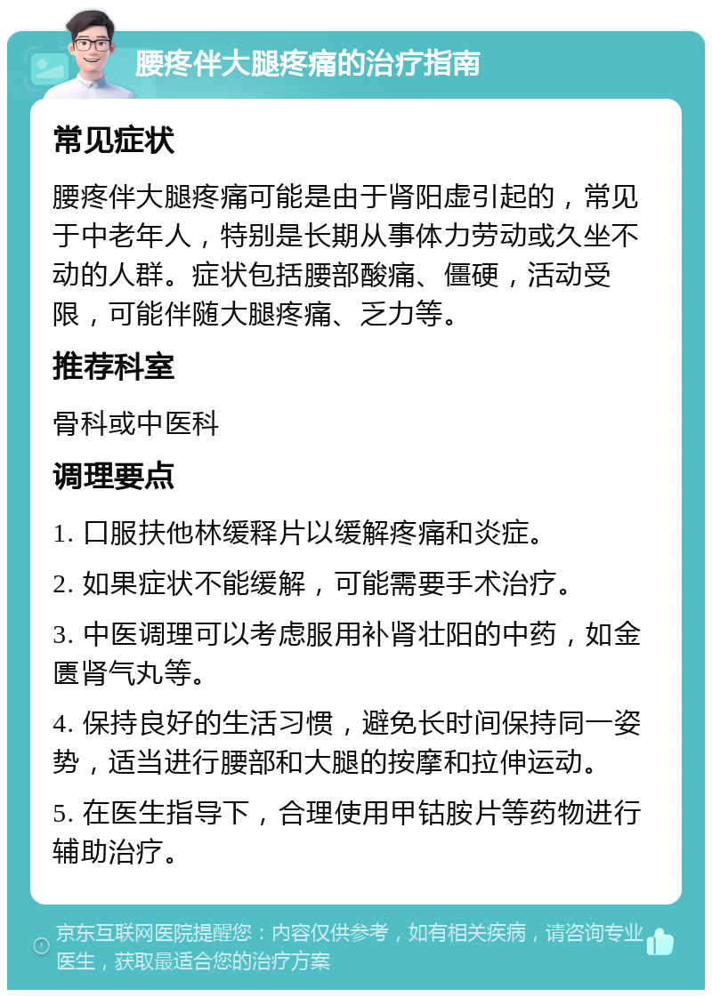 腰疼伴大腿疼痛的治疗指南 常见症状 腰疼伴大腿疼痛可能是由于肾阳虚引起的，常见于中老年人，特别是长期从事体力劳动或久坐不动的人群。症状包括腰部酸痛、僵硬，活动受限，可能伴随大腿疼痛、乏力等。 推荐科室 骨科或中医科 调理要点 1. 口服扶他林缓释片以缓解疼痛和炎症。 2. 如果症状不能缓解，可能需要手术治疗。 3. 中医调理可以考虑服用补肾壮阳的中药，如金匮肾气丸等。 4. 保持良好的生活习惯，避免长时间保持同一姿势，适当进行腰部和大腿的按摩和拉伸运动。 5. 在医生指导下，合理使用甲钴胺片等药物进行辅助治疗。