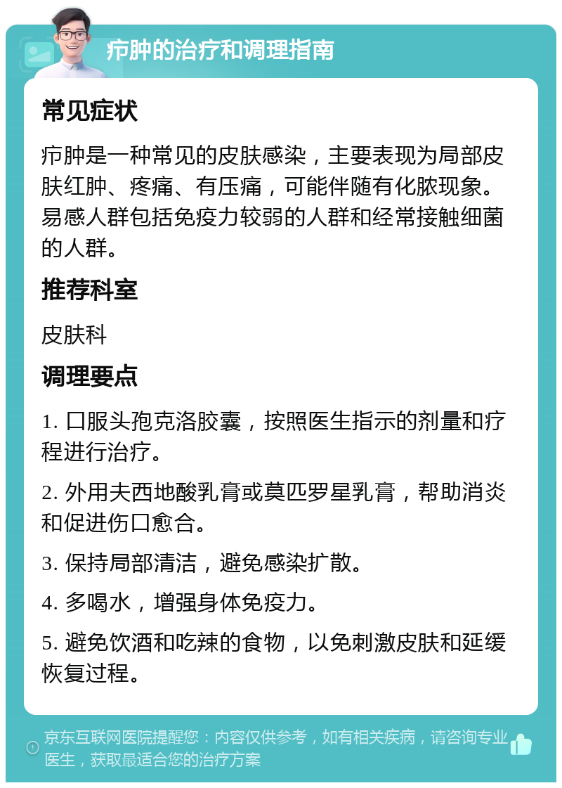 疖肿的治疗和调理指南 常见症状 疖肿是一种常见的皮肤感染，主要表现为局部皮肤红肿、疼痛、有压痛，可能伴随有化脓现象。易感人群包括免疫力较弱的人群和经常接触细菌的人群。 推荐科室 皮肤科 调理要点 1. 口服头孢克洛胶囊，按照医生指示的剂量和疗程进行治疗。 2. 外用夫西地酸乳膏或莫匹罗星乳膏，帮助消炎和促进伤口愈合。 3. 保持局部清洁，避免感染扩散。 4. 多喝水，增强身体免疫力。 5. 避免饮酒和吃辣的食物，以免刺激皮肤和延缓恢复过程。