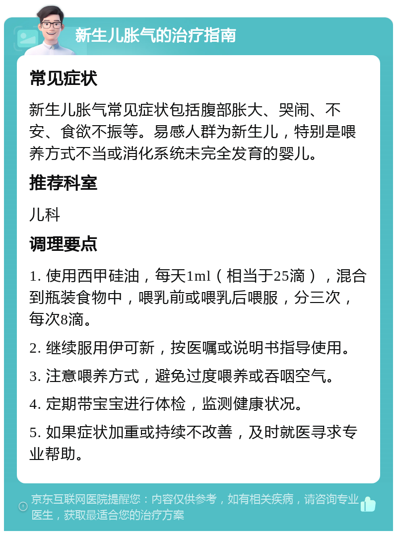 新生儿胀气的治疗指南 常见症状 新生儿胀气常见症状包括腹部胀大、哭闹、不安、食欲不振等。易感人群为新生儿，特别是喂养方式不当或消化系统未完全发育的婴儿。 推荐科室 儿科 调理要点 1. 使用西甲硅油，每天1ml（相当于25滴），混合到瓶装食物中，喂乳前或喂乳后喂服，分三次，每次8滴。 2. 继续服用伊可新，按医嘱或说明书指导使用。 3. 注意喂养方式，避免过度喂养或吞咽空气。 4. 定期带宝宝进行体检，监测健康状况。 5. 如果症状加重或持续不改善，及时就医寻求专业帮助。