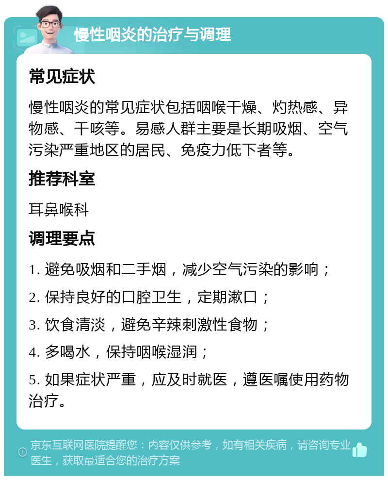 慢性咽炎的治疗与调理 常见症状 慢性咽炎的常见症状包括咽喉干燥、灼热感、异物感、干咳等。易感人群主要是长期吸烟、空气污染严重地区的居民、免疫力低下者等。 推荐科室 耳鼻喉科 调理要点 1. 避免吸烟和二手烟，减少空气污染的影响； 2. 保持良好的口腔卫生，定期漱口； 3. 饮食清淡，避免辛辣刺激性食物； 4. 多喝水，保持咽喉湿润； 5. 如果症状严重，应及时就医，遵医嘱使用药物治疗。