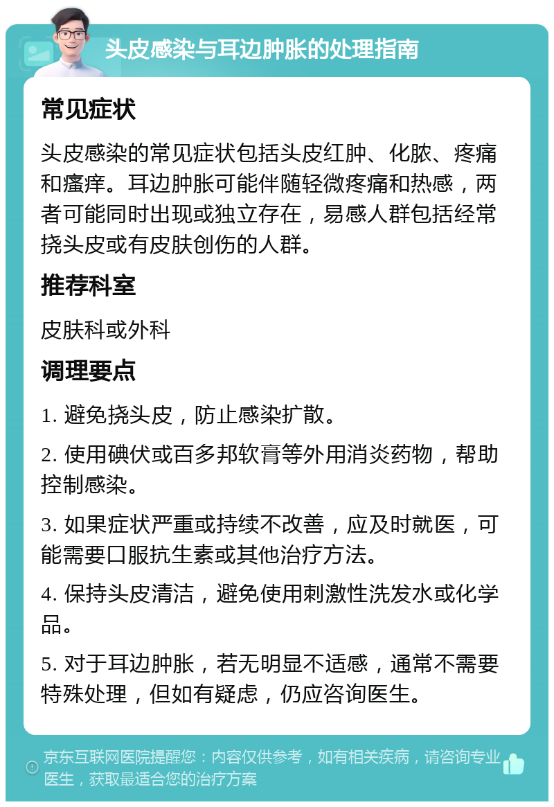 头皮感染与耳边肿胀的处理指南 常见症状 头皮感染的常见症状包括头皮红肿、化脓、疼痛和瘙痒。耳边肿胀可能伴随轻微疼痛和热感，两者可能同时出现或独立存在，易感人群包括经常挠头皮或有皮肤创伤的人群。 推荐科室 皮肤科或外科 调理要点 1. 避免挠头皮，防止感染扩散。 2. 使用碘伏或百多邦软膏等外用消炎药物，帮助控制感染。 3. 如果症状严重或持续不改善，应及时就医，可能需要口服抗生素或其他治疗方法。 4. 保持头皮清洁，避免使用刺激性洗发水或化学品。 5. 对于耳边肿胀，若无明显不适感，通常不需要特殊处理，但如有疑虑，仍应咨询医生。