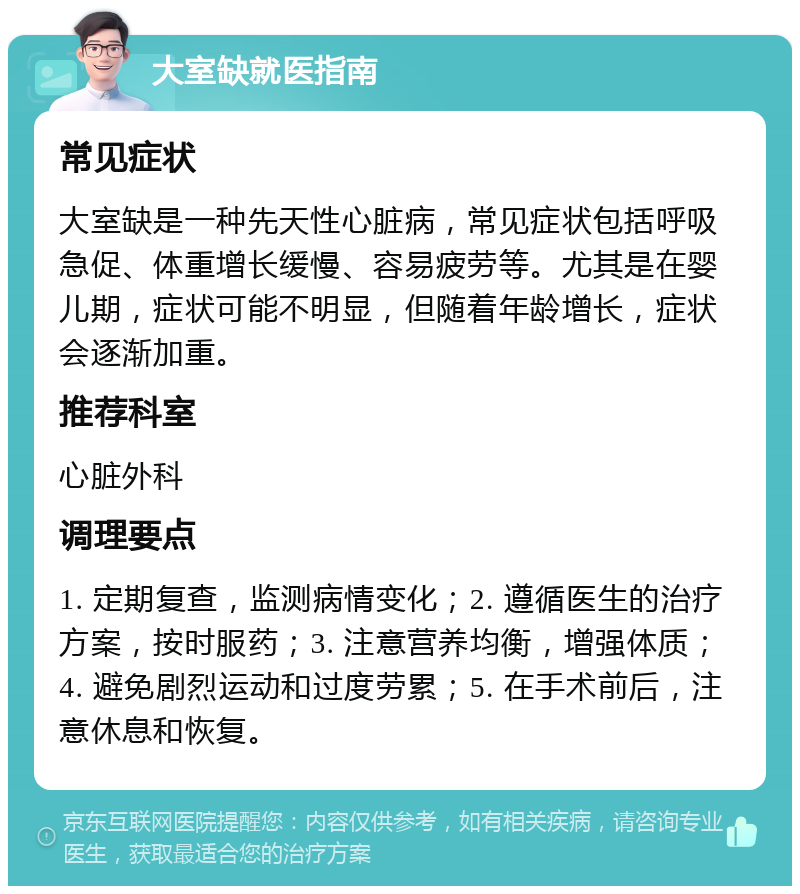 大室缺就医指南 常见症状 大室缺是一种先天性心脏病，常见症状包括呼吸急促、体重增长缓慢、容易疲劳等。尤其是在婴儿期，症状可能不明显，但随着年龄增长，症状会逐渐加重。 推荐科室 心脏外科 调理要点 1. 定期复查，监测病情变化；2. 遵循医生的治疗方案，按时服药；3. 注意营养均衡，增强体质；4. 避免剧烈运动和过度劳累；5. 在手术前后，注意休息和恢复。