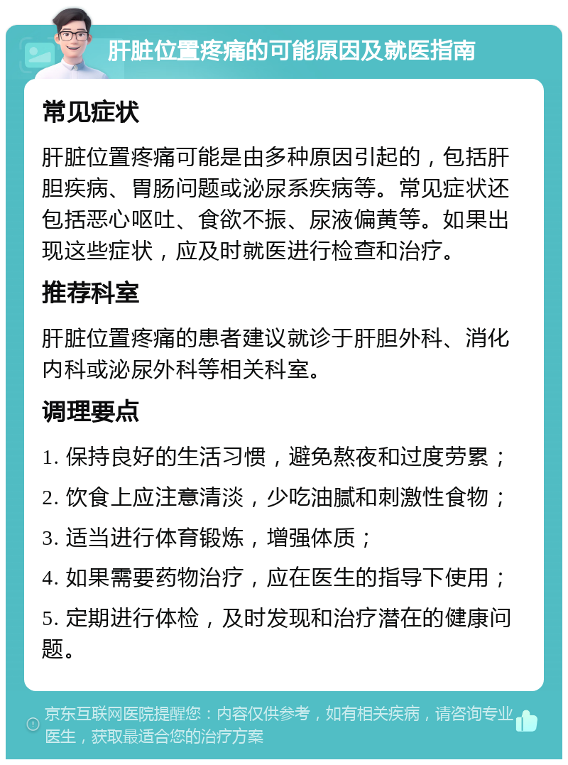 肝脏位置疼痛的可能原因及就医指南 常见症状 肝脏位置疼痛可能是由多种原因引起的，包括肝胆疾病、胃肠问题或泌尿系疾病等。常见症状还包括恶心呕吐、食欲不振、尿液偏黄等。如果出现这些症状，应及时就医进行检查和治疗。 推荐科室 肝脏位置疼痛的患者建议就诊于肝胆外科、消化内科或泌尿外科等相关科室。 调理要点 1. 保持良好的生活习惯，避免熬夜和过度劳累； 2. 饮食上应注意清淡，少吃油腻和刺激性食物； 3. 适当进行体育锻炼，增强体质； 4. 如果需要药物治疗，应在医生的指导下使用； 5. 定期进行体检，及时发现和治疗潜在的健康问题。