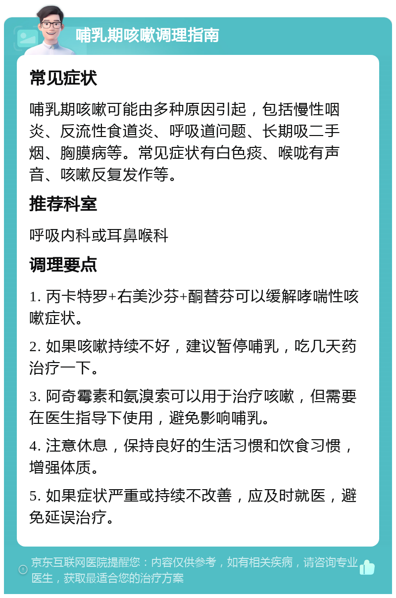 哺乳期咳嗽调理指南 常见症状 哺乳期咳嗽可能由多种原因引起，包括慢性咽炎、反流性食道炎、呼吸道问题、长期吸二手烟、胸膜病等。常见症状有白色痰、喉咙有声音、咳嗽反复发作等。 推荐科室 呼吸内科或耳鼻喉科 调理要点 1. 丙卡特罗+右美沙芬+酮替芬可以缓解哮喘性咳嗽症状。 2. 如果咳嗽持续不好，建议暂停哺乳，吃几天药治疗一下。 3. 阿奇霉素和氨溴索可以用于治疗咳嗽，但需要在医生指导下使用，避免影响哺乳。 4. 注意休息，保持良好的生活习惯和饮食习惯，增强体质。 5. 如果症状严重或持续不改善，应及时就医，避免延误治疗。