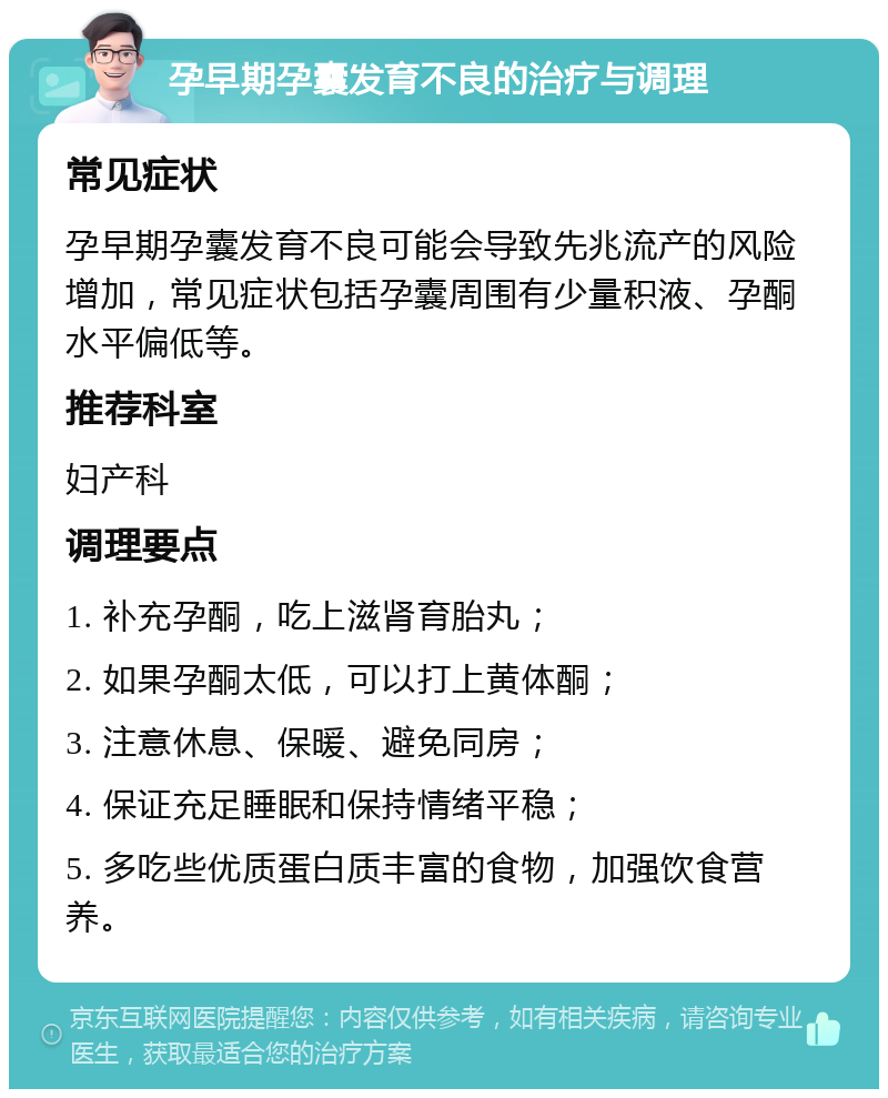 孕早期孕囊发育不良的治疗与调理 常见症状 孕早期孕囊发育不良可能会导致先兆流产的风险增加，常见症状包括孕囊周围有少量积液、孕酮水平偏低等。 推荐科室 妇产科 调理要点 1. 补充孕酮，吃上滋肾育胎丸； 2. 如果孕酮太低，可以打上黄体酮； 3. 注意休息、保暖、避免同房； 4. 保证充足睡眠和保持情绪平稳； 5. 多吃些优质蛋白质丰富的食物，加强饮食营养。