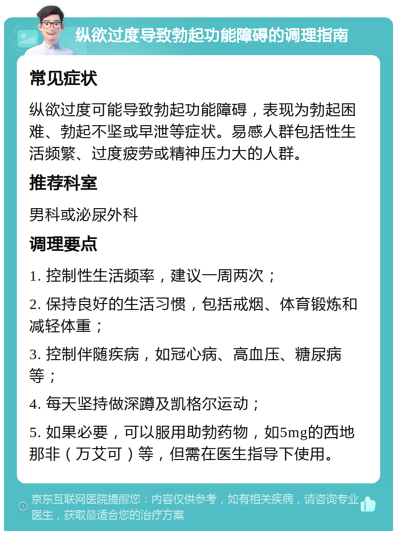 纵欲过度导致勃起功能障碍的调理指南 常见症状 纵欲过度可能导致勃起功能障碍，表现为勃起困难、勃起不坚或早泄等症状。易感人群包括性生活频繁、过度疲劳或精神压力大的人群。 推荐科室 男科或泌尿外科 调理要点 1. 控制性生活频率，建议一周两次； 2. 保持良好的生活习惯，包括戒烟、体育锻炼和减轻体重； 3. 控制伴随疾病，如冠心病、高血压、糖尿病等； 4. 每天坚持做深蹲及凯格尔运动； 5. 如果必要，可以服用助勃药物，如5mg的西地那非（万艾可）等，但需在医生指导下使用。