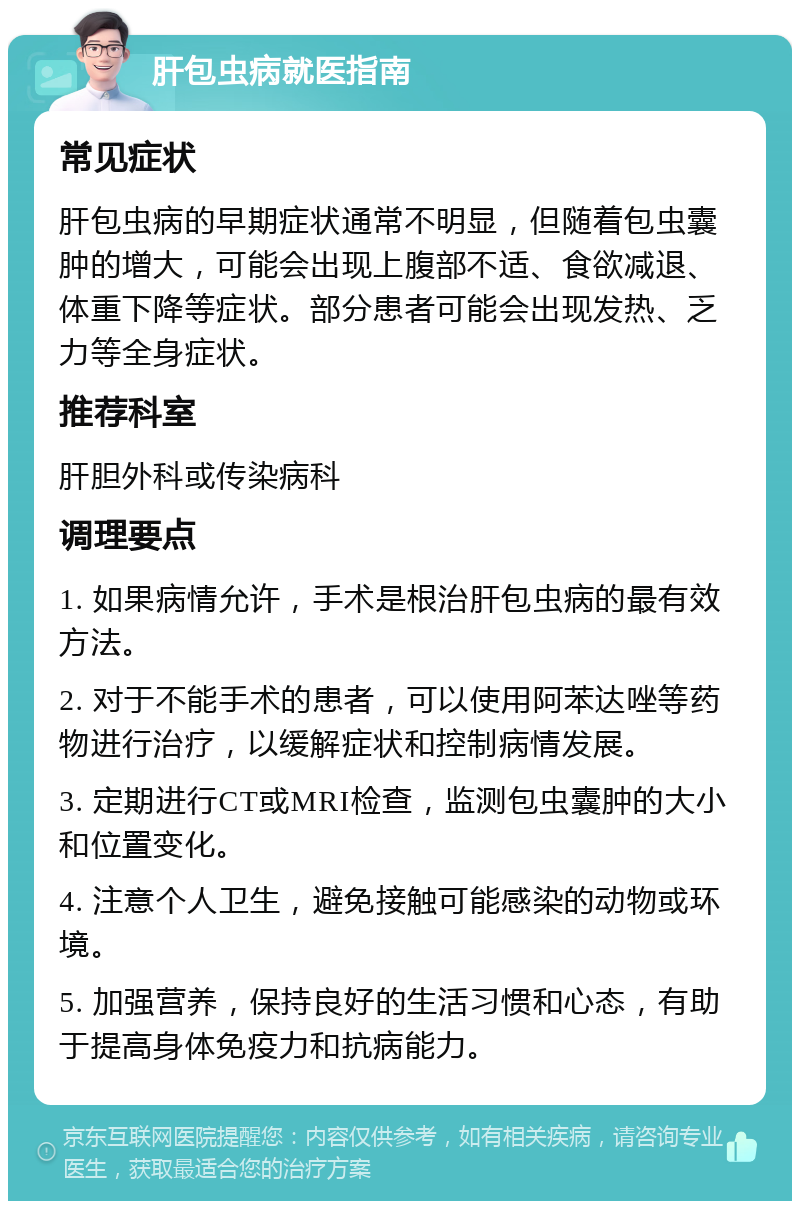 肝包虫病就医指南 常见症状 肝包虫病的早期症状通常不明显，但随着包虫囊肿的增大，可能会出现上腹部不适、食欲减退、体重下降等症状。部分患者可能会出现发热、乏力等全身症状。 推荐科室 肝胆外科或传染病科 调理要点 1. 如果病情允许，手术是根治肝包虫病的最有效方法。 2. 对于不能手术的患者，可以使用阿苯达唑等药物进行治疗，以缓解症状和控制病情发展。 3. 定期进行CT或MRI检查，监测包虫囊肿的大小和位置变化。 4. 注意个人卫生，避免接触可能感染的动物或环境。 5. 加强营养，保持良好的生活习惯和心态，有助于提高身体免疫力和抗病能力。