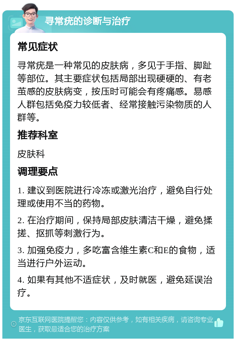 寻常疣的诊断与治疗 常见症状 寻常疣是一种常见的皮肤病，多见于手指、脚趾等部位。其主要症状包括局部出现硬硬的、有老茧感的皮肤病变，按压时可能会有疼痛感。易感人群包括免疫力较低者、经常接触污染物质的人群等。 推荐科室 皮肤科 调理要点 1. 建议到医院进行冷冻或激光治疗，避免自行处理或使用不当的药物。 2. 在治疗期间，保持局部皮肤清洁干燥，避免揉搓、抠抓等刺激行为。 3. 加强免疫力，多吃富含维生素C和E的食物，适当进行户外运动。 4. 如果有其他不适症状，及时就医，避免延误治疗。