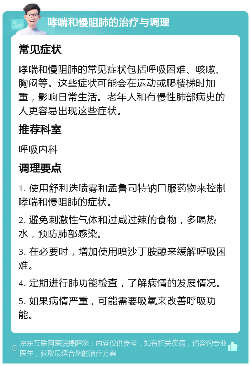 哮喘和慢阻肺的治疗与调理 常见症状 哮喘和慢阻肺的常见症状包括呼吸困难、咳嗽、胸闷等。这些症状可能会在运动或爬楼梯时加重，影响日常生活。老年人和有慢性肺部病史的人更容易出现这些症状。 推荐科室 呼吸内科 调理要点 1. 使用舒利迭喷雾和孟鲁司特钠口服药物来控制哮喘和慢阻肺的症状。 2. 避免刺激性气体和过咸过辣的食物，多喝热水，预防肺部感染。 3. 在必要时，增加使用喷沙丁胺醇来缓解呼吸困难。 4. 定期进行肺功能检查，了解病情的发展情况。 5. 如果病情严重，可能需要吸氧来改善呼吸功能。