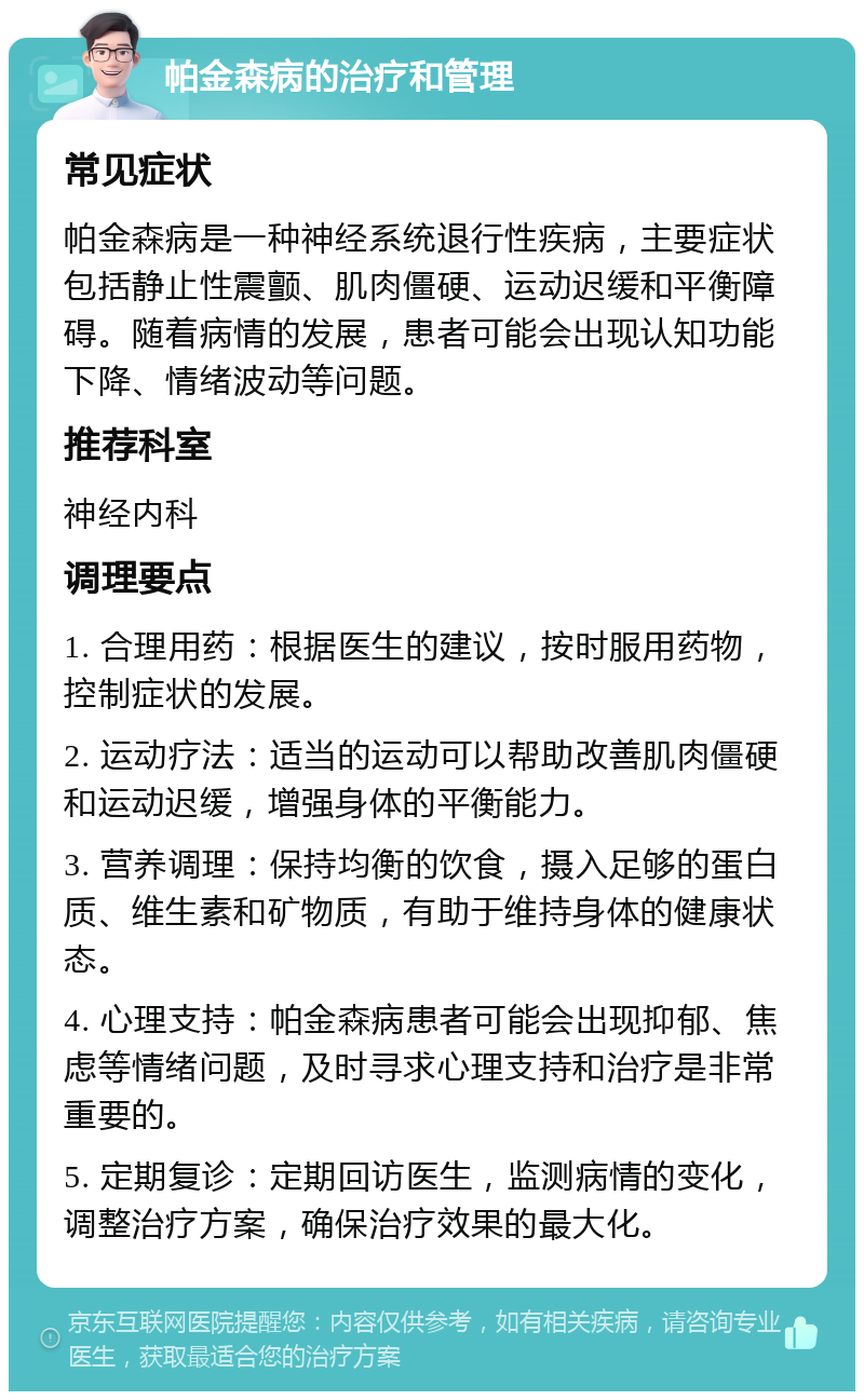 帕金森病的治疗和管理 常见症状 帕金森病是一种神经系统退行性疾病，主要症状包括静止性震颤、肌肉僵硬、运动迟缓和平衡障碍。随着病情的发展，患者可能会出现认知功能下降、情绪波动等问题。 推荐科室 神经内科 调理要点 1. 合理用药：根据医生的建议，按时服用药物，控制症状的发展。 2. 运动疗法：适当的运动可以帮助改善肌肉僵硬和运动迟缓，增强身体的平衡能力。 3. 营养调理：保持均衡的饮食，摄入足够的蛋白质、维生素和矿物质，有助于维持身体的健康状态。 4. 心理支持：帕金森病患者可能会出现抑郁、焦虑等情绪问题，及时寻求心理支持和治疗是非常重要的。 5. 定期复诊：定期回访医生，监测病情的变化，调整治疗方案，确保治疗效果的最大化。