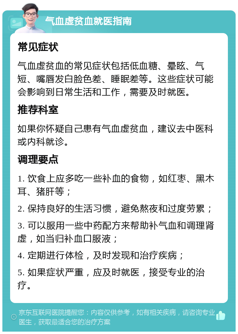 气血虚贫血就医指南 常见症状 气血虚贫血的常见症状包括低血糖、晕眩、气短、嘴唇发白脸色差、睡眠差等。这些症状可能会影响到日常生活和工作，需要及时就医。 推荐科室 如果你怀疑自己患有气血虚贫血，建议去中医科或内科就诊。 调理要点 1. 饮食上应多吃一些补血的食物，如红枣、黑木耳、猪肝等； 2. 保持良好的生活习惯，避免熬夜和过度劳累； 3. 可以服用一些中药配方来帮助补气血和调理肾虚，如当归补血口服液； 4. 定期进行体检，及时发现和治疗疾病； 5. 如果症状严重，应及时就医，接受专业的治疗。