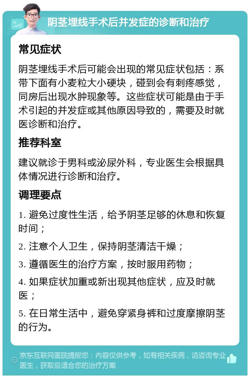 阴茎埋线手术后并发症的诊断和治疗 常见症状 阴茎埋线手术后可能会出现的常见症状包括：系带下面有小麦粒大小硬块，碰到会有刺疼感觉，同房后出现水肿现象等。这些症状可能是由于手术引起的并发症或其他原因导致的，需要及时就医诊断和治疗。 推荐科室 建议就诊于男科或泌尿外科，专业医生会根据具体情况进行诊断和治疗。 调理要点 1. 避免过度性生活，给予阴茎足够的休息和恢复时间； 2. 注意个人卫生，保持阴茎清洁干燥； 3. 遵循医生的治疗方案，按时服用药物； 4. 如果症状加重或新出现其他症状，应及时就医； 5. 在日常生活中，避免穿紧身裤和过度摩擦阴茎的行为。