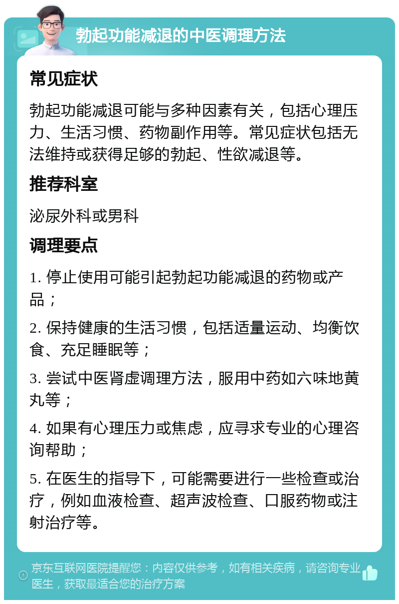 勃起功能减退的中医调理方法 常见症状 勃起功能减退可能与多种因素有关，包括心理压力、生活习惯、药物副作用等。常见症状包括无法维持或获得足够的勃起、性欲减退等。 推荐科室 泌尿外科或男科 调理要点 1. 停止使用可能引起勃起功能减退的药物或产品； 2. 保持健康的生活习惯，包括适量运动、均衡饮食、充足睡眠等； 3. 尝试中医肾虚调理方法，服用中药如六味地黄丸等； 4. 如果有心理压力或焦虑，应寻求专业的心理咨询帮助； 5. 在医生的指导下，可能需要进行一些检查或治疗，例如血液检查、超声波检查、口服药物或注射治疗等。