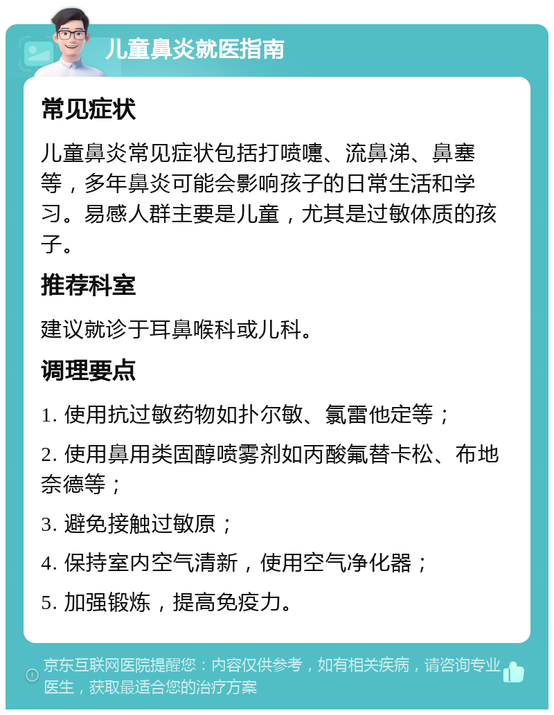 儿童鼻炎就医指南 常见症状 儿童鼻炎常见症状包括打喷嚏、流鼻涕、鼻塞等，多年鼻炎可能会影响孩子的日常生活和学习。易感人群主要是儿童，尤其是过敏体质的孩子。 推荐科室 建议就诊于耳鼻喉科或儿科。 调理要点 1. 使用抗过敏药物如扑尔敏、氯雷他定等； 2. 使用鼻用类固醇喷雾剂如丙酸氟替卡松、布地奈德等； 3. 避免接触过敏原； 4. 保持室内空气清新，使用空气净化器； 5. 加强锻炼，提高免疫力。