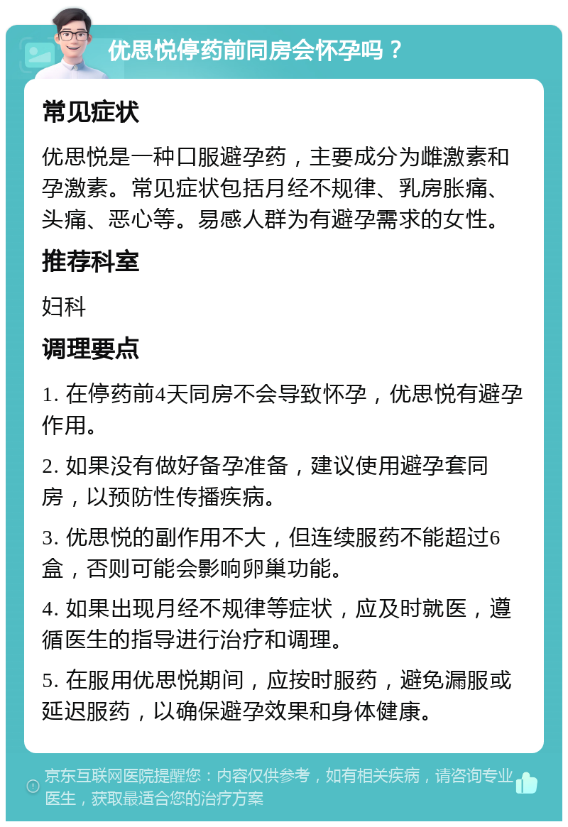 优思悦停药前同房会怀孕吗？ 常见症状 优思悦是一种口服避孕药，主要成分为雌激素和孕激素。常见症状包括月经不规律、乳房胀痛、头痛、恶心等。易感人群为有避孕需求的女性。 推荐科室 妇科 调理要点 1. 在停药前4天同房不会导致怀孕，优思悦有避孕作用。 2. 如果没有做好备孕准备，建议使用避孕套同房，以预防性传播疾病。 3. 优思悦的副作用不大，但连续服药不能超过6盒，否则可能会影响卵巢功能。 4. 如果出现月经不规律等症状，应及时就医，遵循医生的指导进行治疗和调理。 5. 在服用优思悦期间，应按时服药，避免漏服或延迟服药，以确保避孕效果和身体健康。