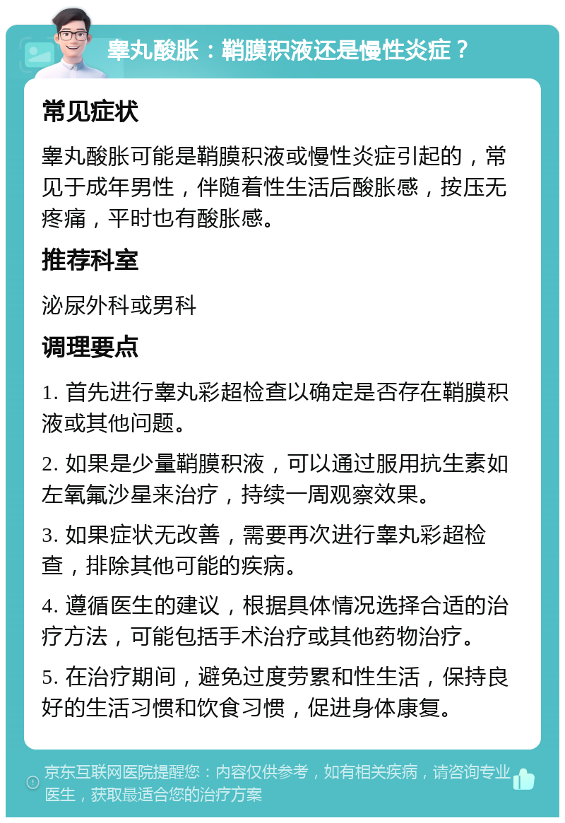 睾丸酸胀：鞘膜积液还是慢性炎症？ 常见症状 睾丸酸胀可能是鞘膜积液或慢性炎症引起的，常见于成年男性，伴随着性生活后酸胀感，按压无疼痛，平时也有酸胀感。 推荐科室 泌尿外科或男科 调理要点 1. 首先进行睾丸彩超检查以确定是否存在鞘膜积液或其他问题。 2. 如果是少量鞘膜积液，可以通过服用抗生素如左氧氟沙星来治疗，持续一周观察效果。 3. 如果症状无改善，需要再次进行睾丸彩超检查，排除其他可能的疾病。 4. 遵循医生的建议，根据具体情况选择合适的治疗方法，可能包括手术治疗或其他药物治疗。 5. 在治疗期间，避免过度劳累和性生活，保持良好的生活习惯和饮食习惯，促进身体康复。