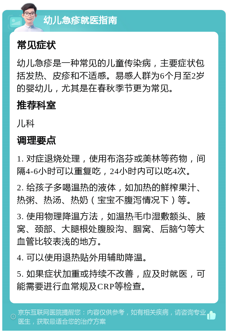 幼儿急疹就医指南 常见症状 幼儿急疹是一种常见的儿童传染病，主要症状包括发热、皮疹和不适感。易感人群为6个月至2岁的婴幼儿，尤其是在春秋季节更为常见。 推荐科室 儿科 调理要点 1. 对症退烧处理，使用布洛芬或美林等药物，间隔4-6小时可以重复吃，24小时内可以吃4次。 2. 给孩子多喝温热的液体，如加热的鲜榨果汁、热粥、热汤、热奶（宝宝不腹泻情况下）等。 3. 使用物理降温方法，如温热毛巾湿敷额头、腋窝、颈部、大腿根处腹股沟、腘窝、后脑勺等大血管比较表浅的地方。 4. 可以使用退热贴外用辅助降温。 5. 如果症状加重或持续不改善，应及时就医，可能需要进行血常规及CRP等检查。