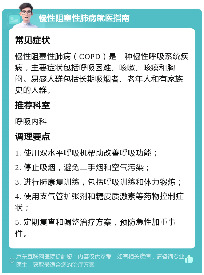 慢性阻塞性肺病就医指南 常见症状 慢性阻塞性肺病（COPD）是一种慢性呼吸系统疾病，主要症状包括呼吸困难、咳嗽、咳痰和胸闷。易感人群包括长期吸烟者、老年人和有家族史的人群。 推荐科室 呼吸内科 调理要点 1. 使用双水平呼吸机帮助改善呼吸功能； 2. 停止吸烟，避免二手烟和空气污染； 3. 进行肺康复训练，包括呼吸训练和体力锻炼； 4. 使用支气管扩张剂和糖皮质激素等药物控制症状； 5. 定期复查和调整治疗方案，预防急性加重事件。